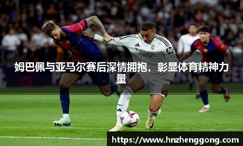 姆巴佩与亚马尔赛后深情拥抱，彰显体育精神力量