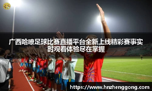广西哈嘹足球比赛直播平台全新上线精彩赛事实时观看体验尽在掌握