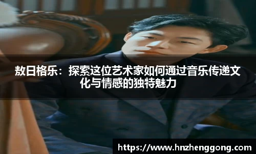 敖日格乐：探索这位艺术家如何通过音乐传递文化与情感的独特魅力